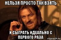 нельзя просто так взять и сыграть идеально с первого раза