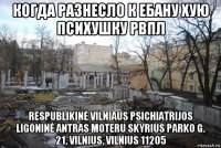 когда разнесло к ебану хую психушку рвпл respublikinė vilniaus psichiatrijos ligoninė antras moteru skyrius parko g. 21, vilnius, vilnius 11205