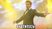  окатитесъ!