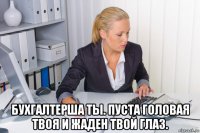  бухгалтерша ты. пуста головая твоя и жаден твой глаз.