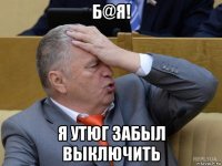б@я! я утюг забыл выключить