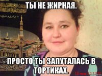 ты не жирная. просто ты запуталась в тортиках.