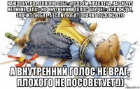 каждое утро я говорю себе: «подъём, красотка, нас ждут великие дела!» но внутренний голос шепчет: «если ждут, значит любят, а если любят, значит подождут!» а внутренний голос не враг, плохого не посоветует!))