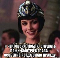  я чертовски люблю слушать ложь, смотря в глаза... особенно когда знаю правду.