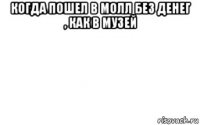 когда пошел в молл без денег , как в музей 