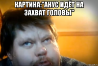 картина:"анус идёт на захват головы" 
