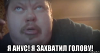  я анус! я захватил голову!