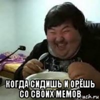  когда сидишь и орёшь со своих мемов