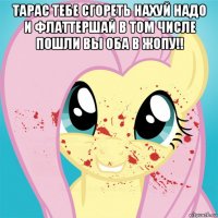 тарас тебе сгореть нахуй надо и флаттершай в том числе пошли вы оба в жопу!! 