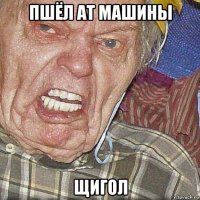 пшёл ат машины щигол
