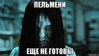 пельмени еще не готовы