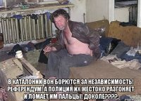  в каталонии вон борются за независимость! референдум! а полиция их жестоко разгоняет и ломает им пальцы! доколе????