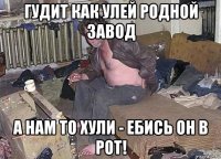 гудит как улей родной завод а нам то хули - ебись он в рот!