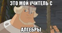 это мой учитель с алгебры