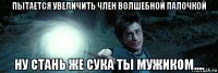 пытается увеличить член волшебной палочкой ну стань же сука ты мужиком....
