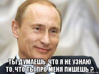  ты думаешь, что я не узнаю то, что ты про меня пишешь ?