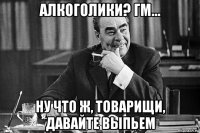 алкоголики? гм... ну что ж, товарищи, давайте выпьем