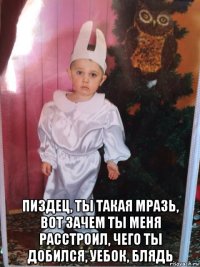  пиздец, ты такая мразь, вот зачем ты меня расстроил, чего ты добился, уебок, блядь