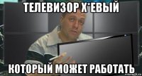 телевизор х*евый который может работать