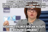 в россии введены новые купюры номиналом 2000 рублей,что значительно упростит расчёты с пожилыми людьми. например,размер пенсии-четыре синеньких бумажки.
