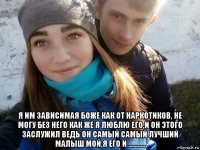  я им зависимая боже как от наркотиков, не могу без него как же я люблю его,и он этого заслужил ведь он самый самый лучший малыш мой,я его и ...........