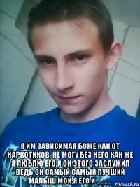  я им зависимая боже как от наркотиков, не могу без него как же я люблю его,и он этого заслужил ведь он самый самый лучший малыш мой,я его и ...........