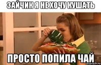 зайчик я не хочу кушать просто попила чай