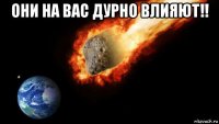 они на вас дурно влияют!! 