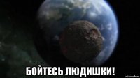  бойтесь людишки!