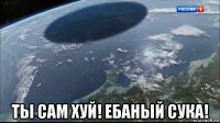  ты сам хуй! ебаный сука!