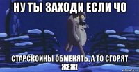ну ты заходи если чо старскоины обменять, а то сгорят жеж!