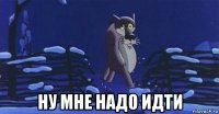  ну мне надо идти