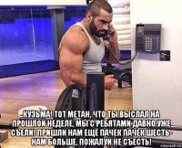  кузьма! тот метан, что ты выслал на прошлой неделе, мы с ребятами давно уже съели! пришли нам ещё пачек пачек шесть- нам больше, пожалуй не съесть!
