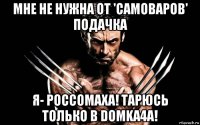 мне не нужна от 'самоваров' подачка я- россомаха! тарюсь только в domka4a!