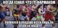 когда узнал, что гр фармаком появился в продаже всего лишь по 4.500 за 100ед.