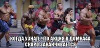  когда узнал, что акция в домка4а скоро заканчивается