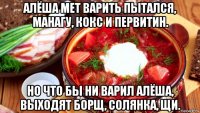 алёша мет варить пытался, манагу, кокс и первитин. но что бы ни варил алёша, выходят борщ, солянка, щи.