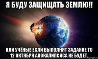 я буду защищать землю!! или учёные если выполнят задание то 12 октября апокалипсиса не будет.