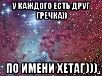 у каждого есть друг гречка)) по имени хетаг)))