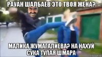 рауан шалбаев это твоя жена? малика жумагалиева? на нахуй сука тупая шмара