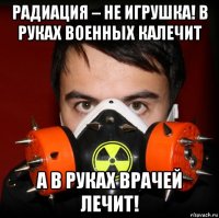 радиация – не игрушка! в руках военных калечит а в руках врачей лечит!