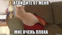 атойдите от меня мне очень плоха