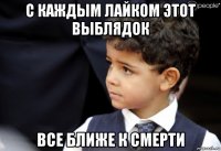 с каждым лайком этот выблядок все ближе к смерти