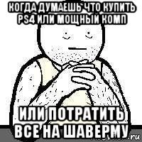 когда думаешь что купить ps4 или мощный комп или потратить все на шаверму