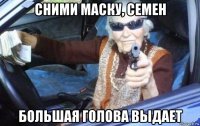 сними маску, семен большая голова выдает