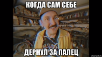 когда сам себе дернул за палец