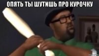 опять ты шутишь про курочку 