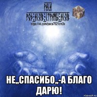  не,,спасибо,,-а благо дарю!