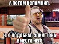 а потом вспомнил, что подобрал элингтона вместо него