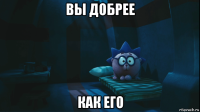 вы добрее как его